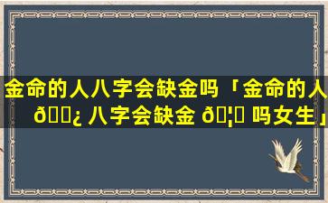 金命的人八字会缺金吗「金命的人 🌿 八字会缺金 🦅 吗女生」